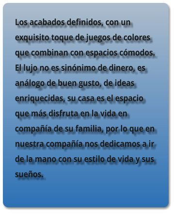 Los acabados definidos, con un exquisito toque de juegos de colores que combinan con espacios c�modos. El lujo no es sin�nimo de dinero, es an�logo de buen gusto, de ideas enriquecidas, su casa es el espacio que m�s disfruta en la vida en compa��a de su familia, por lo que en nuestra compa��a nos dedicamos a ir de la mano con su estilo de vida y sus sue�os.