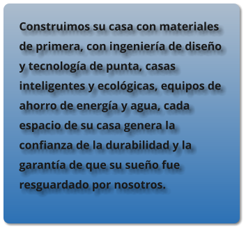 Construimos su casa con materiales de primera, con ingenier�a de dise�o y tecnolog�a de punta, casas inteligentes y ecol�gicas, equipos de ahorro de energ�a y agua, cada espacio de su casa genera la confianza de la durabilidad y la garant�a de que su sue�o fue resguardado por nosotros.